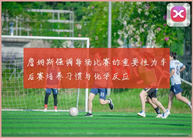 詹姆斯强调每场比赛的重要性为季后赛培养习惯与化学反应