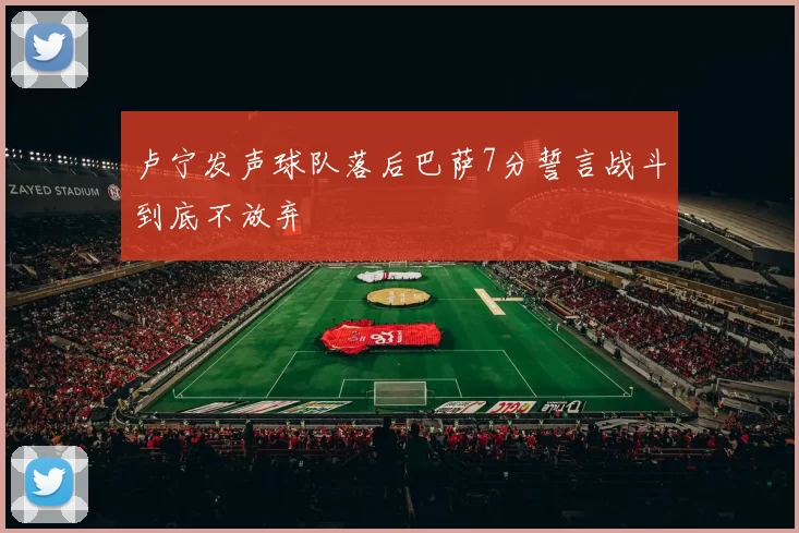 卢宁发声球队落后巴萨7分誓言战斗到底不放弃