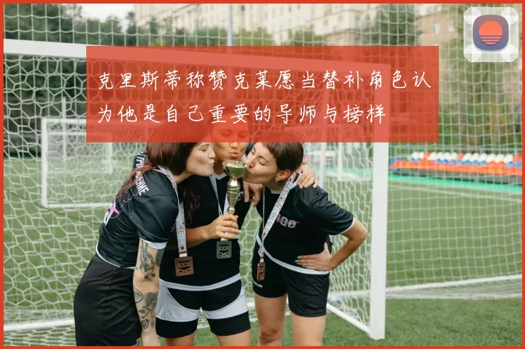 克里斯蒂称赞克莱愿当替补角色认为他是自己重要的导师与榜样
