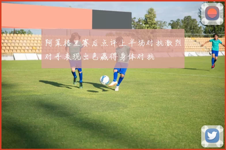 阿莱格里赛后点评上半场对抗激烈对手表现出色赢得身体对抗