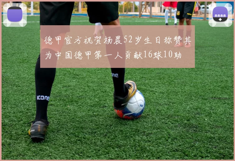 德甲官方祝贺杨晨52岁生日称赞其为中国德甲第一人贡献16球10助