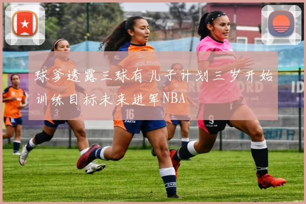 球爹透露三球有儿子计划三岁开始训练目标未来进军NBA