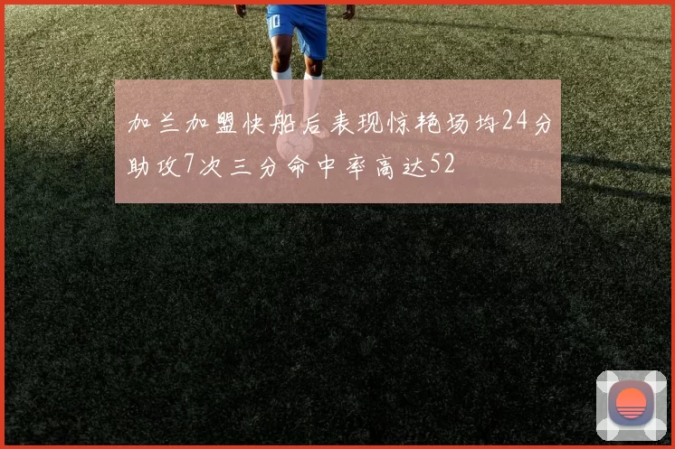 加兰加盟快船后表现惊艳场均24分助攻7次三分命中率高达52