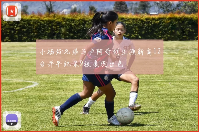 小杨好兄弟马卢阿奇创生涯新高12分并平纪录9板表现出色