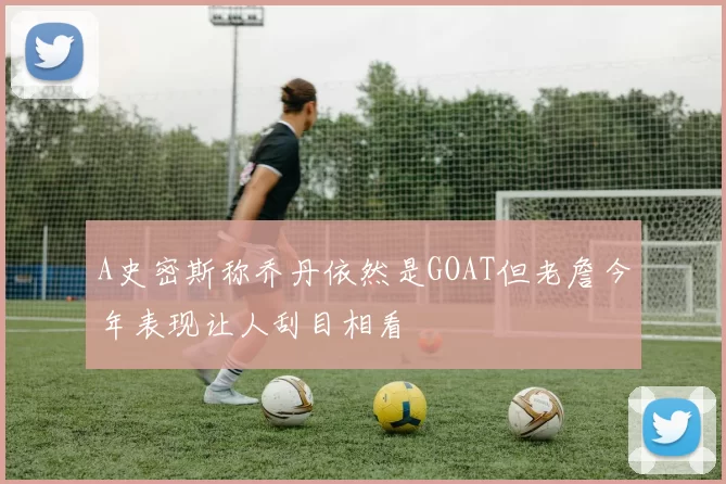 A史密斯称乔丹依然是GOAT但老詹今年表现让人刮目相看