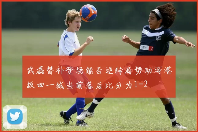 武磊替补登场能否逆转局势助海港扳回一城当前落后比分为1-2