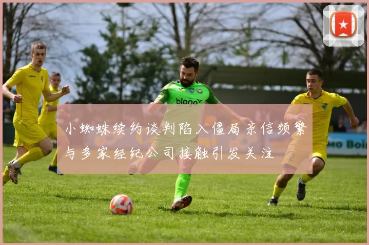 小蜘蛛续约谈判陷入僵局亲信频繁与多家经纪公司接触引发关注