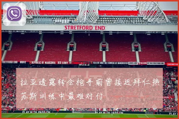 拉亚透露转会枪手前曾接近拜仁热苏斯训练中最难对付