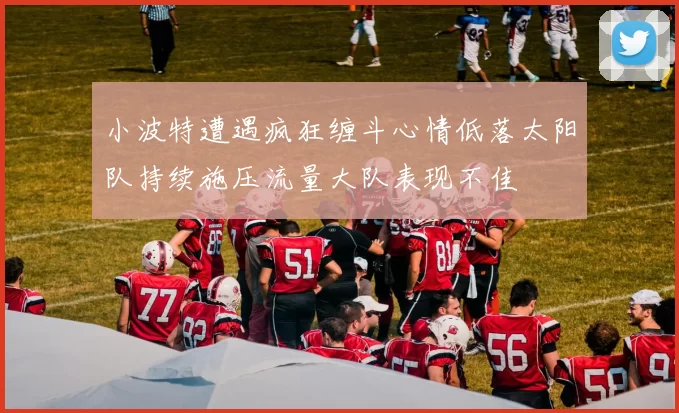 小波特遭遇疯狂缠斗心情低落太阳队持续施压流量大队表现不佳