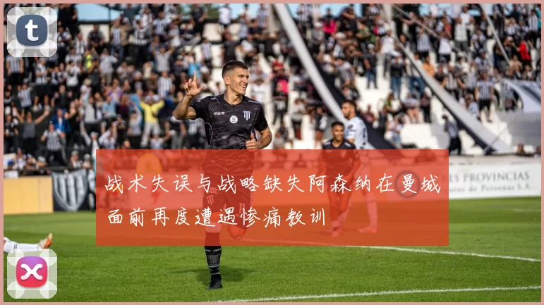 战术失误与战略缺失阿森纳在曼城面前再度遭遇惨痛教训