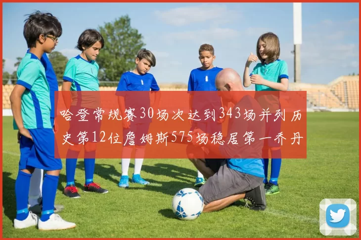 哈登常规赛30场次达到343场并列历史第12位詹姆斯575场稳居第一乔丹紧随其后