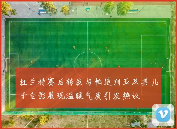 杜兰特赛后转发与帕楚利亚及其儿子合影展现温暖气质引发热议