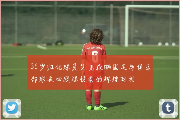 36岁归化球员艾克森晒国足与俱乐部球衣回顾退役前的辉煌时刻