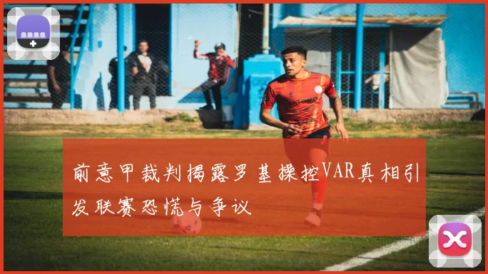 前意甲裁判揭露罗基操控VAR真相引发联赛恐慌与争议