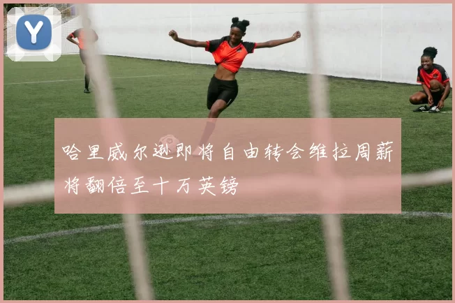 哈里威尔逊即将自由转会维拉周薪将翻倍至十万英镑