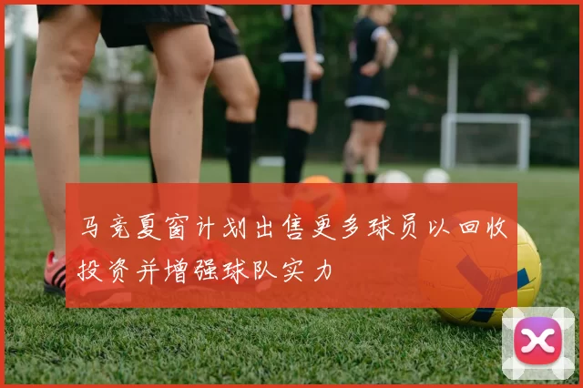 马竞夏窗计划出售更多球员以回收投资并增强球队实力