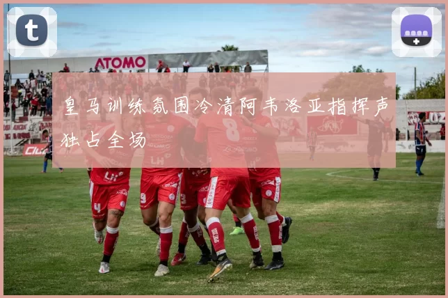皇马训练氛围冷清阿韦洛亚指挥声独占全场