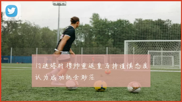 门迭塔对穆帅重返皇马持谨慎态度认为成功机会渺茫