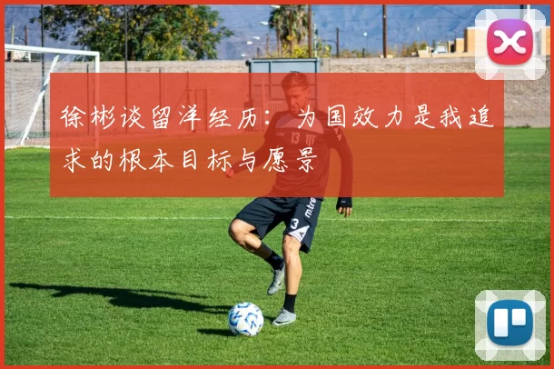 徐彬谈留洋经历：为国效力是我追求的根本目标与愿景