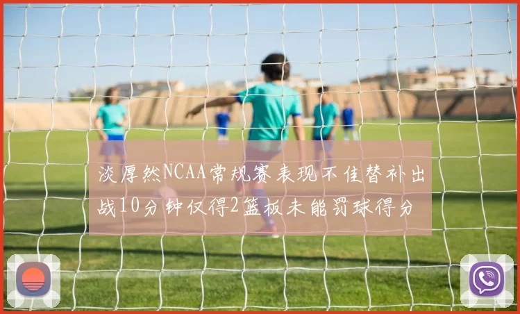 淡厚然NCAA常规赛表现不佳替补出战10分钟仅得2篮板未能罚球得分