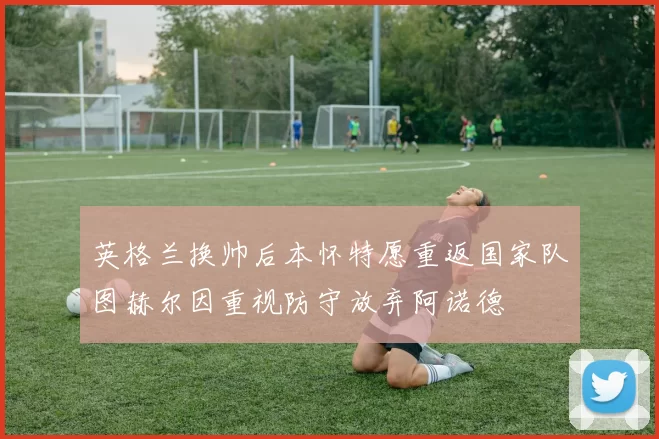 英格兰换帅后本怀特愿重返国家队图赫尔因重视防守放弃阿诺德