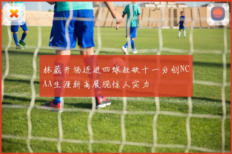 林葳开场连进四球狂砍十一分创NCAA生涯新高展现惊人实力