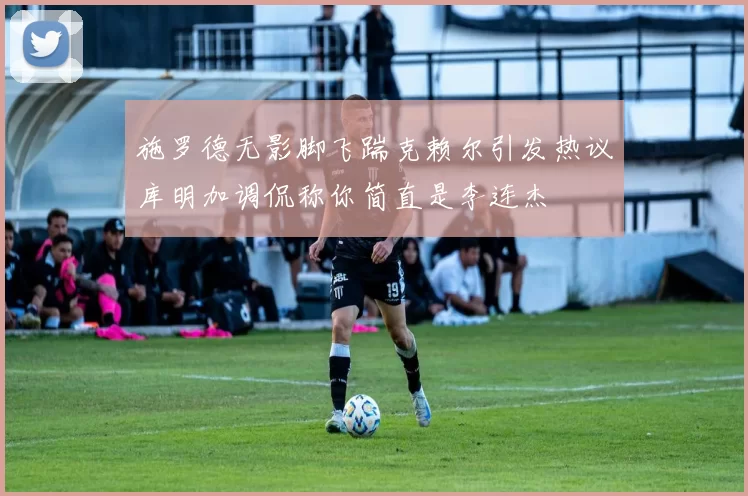 施罗德无影脚飞踹克赖尔引发热议库明加调侃称你简直是李连杰