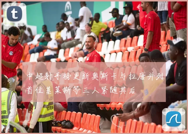 中超射手榜更新奥斯卡与拉唐并列首位基莱斯等三人紧随其后