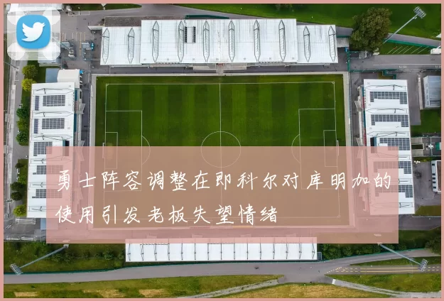 勇士阵容调整在即科尔对库明加的使用引发老板失望情绪
