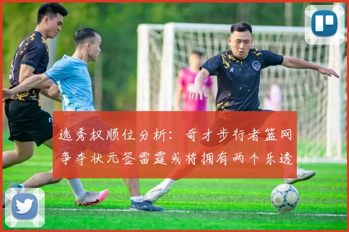 选秀权顺位分析：奇才步行者篮网争夺状元签雷霆或将拥有两个乐透签