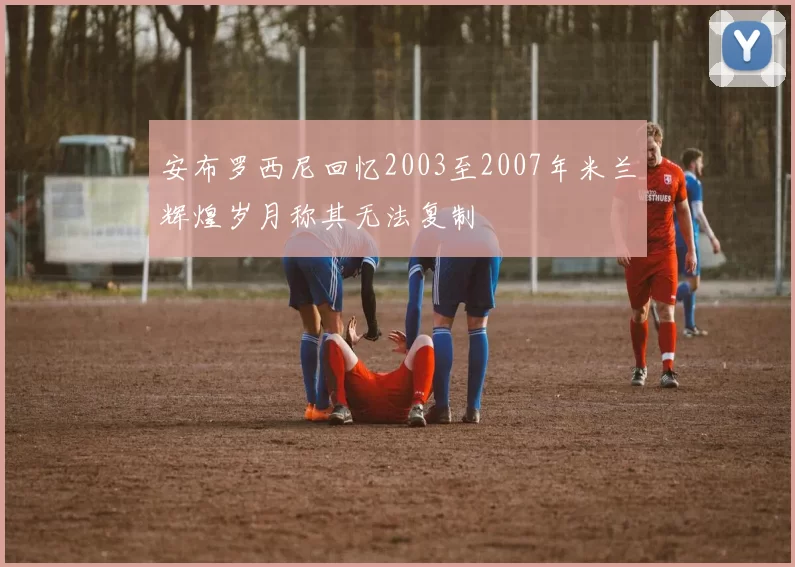 安布罗西尼回忆2003至2007年米兰辉煌岁月称其无法复制