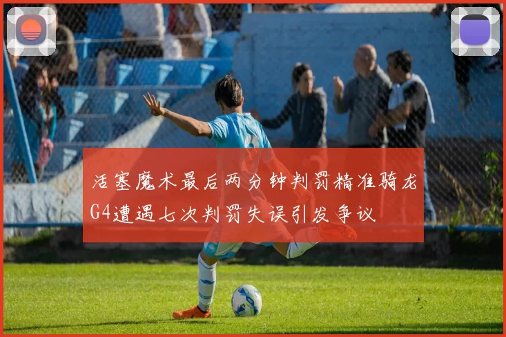 活塞魔术最后两分钟判罚精准骑龙G4遭遇七次判罚失误引发争议