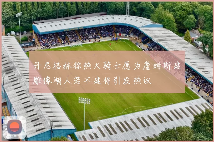 丹尼格林称热火骑士愿为詹姆斯建雕像湖人若不建将引发热议
