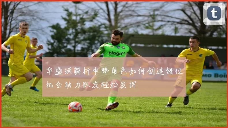 华盛顿解析中锋角色如何创造错位机会助力队友轻松发挥